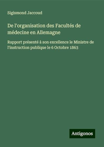 De l'organisation des Facultés de médecine en Allemagne: Rapport présenté à son excellence le Ministre de l'instruction publique le 6 Octobre 1863 De l'organisation des Facultés de médecine en Allemagne: Rapport présenté à son excellence le Ministre de l'instruction publique le 6 Octobre 1863 von Antigonos Verlag
