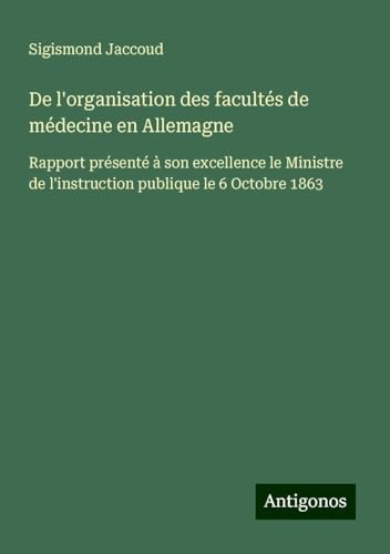 De l'organisation des facultés de médecine en Allemagne: Rapport présenté à son excellence le Ministre de l'instruction publique le 6 Octobre 1863 De l'organisation des facultés de médecine en Allemagne: Rapport présenté à son excellence le Ministre de l'instruction publique le 6 Octobre 1863 von Antigonos Verlag