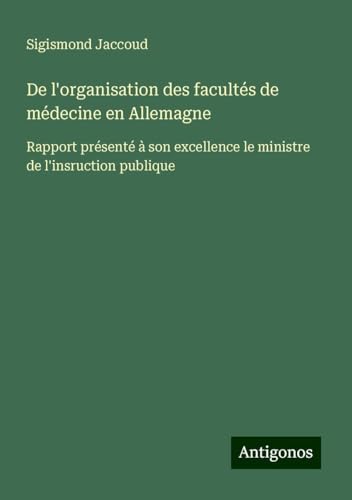De l'organisation des facultés de médecine en Allemagne: Rapport présenté à son excellence le ministre de l'insruction publique De l'organisation des facultés de médecine en Allemagne: Rapport présenté à son excellence le ministre de l'insruction publique von Antigonos Verlag
