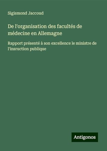 De l'organisation des facultés de médecine en Allemagne: Rapport présenté à son excellence le ministre de l'insruction publique De l'organisation des facultés de médecine en Allemagne: Rapport présenté à son excellence le ministre de l'insruction publique von Antigonos Verlag