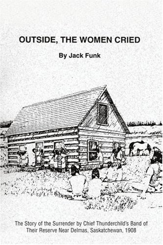OUTSIDE, THE WOMEN CRIED: THE STORY OF THE SURRENDER BY CHIEF THUNDERCHILDýS BAND OF THEIR RESERVE NEAR DELMAS, SASKATCHEWAN, 1908: The Story of the ... Their Reserve Near Delmas, Saskatchewan, 1908