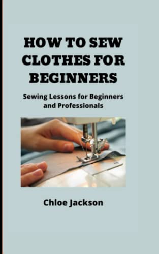 HOW TO SEW CLOTHES FOR BEGINNERS: Sewing Lessons for Beginners and Professionals HOW TO SEW CLOTHES FOR BEGINNERS: Sewing Lessons for Beginners and Professionals