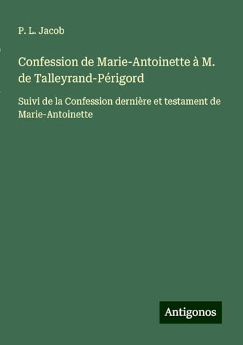 Confession de Marie-Antoinette à M. de Talleyrand-Périgord: Suivi de la Confession dernière et testament de Marie-Antoinette Confession de Marie-Antoinette à M. de Talleyrand-Périgord: Suivi de la Confession dernière et testament de Marie-Antoinette von Antigonos Verlag