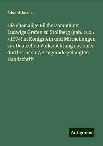 Die ehemalige Büchersammlung Ludwigs Grafen zu Stollberg (geb. 1505 +1574) in Königstein und Mittheilungen zur Deutschen Volksdichtung aus einer dorther nach Wernigerade gelangten Handschrift von Antigonos Verlag