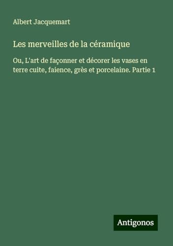 Les merveilles de la céramique: Ou, L'art de façonner et décorer les vases en terre cuite, faience, grès et porcelaine. Partie 1 von Antigonos Verlag