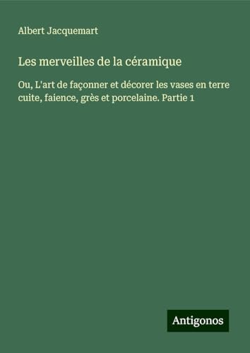 Les merveilles de la céramique: Ou, L'art de façonner et décorer les vases en terre cuite, faience, grès et porcelaine. Partie 1 von Antigonos Verlag