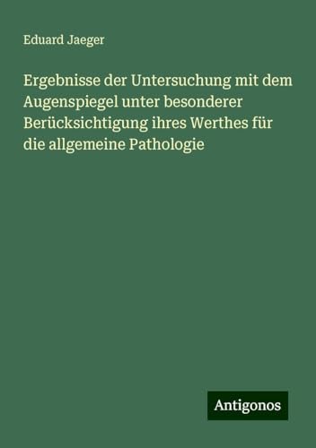 Ergebnisse der Untersuchung mit dem Augenspiegel unter besonderer Berücksichtigung ihres Werthes für die allgemeine Pathologie von Antigonos Verlag