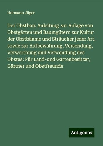 Der Obstbau: Anleitung zur Anlage von Obstgärten und Baumgütern zur Kultur der Obstbäume und Sträucher jeder Art, sowie zur Aufbewahrung, Versendung, ... Gartenbesitzer, Gärtner und Obstfreunde Der Obstbau: Anleitung zur Anlage von Obstgärten und Baumgütern zur Kultur der Obstbäume und Sträucher jeder Art, sowie zur Aufbewahrung, Versendung, ... Gartenbesitzer, Gärtner und Obstfreunde von Antigonos Verlag