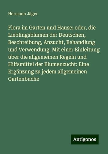 Flora im Garten und Hause; oder, die Lieblingsblumen der Deutschen, Beschreibung, Anzucht, Behandlung und Verwendung: Mit einer Einleitung über die ... Ergänzung zu jedem allgemeinen Gartenbuche von Antigonos Verlag