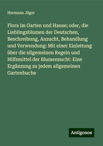 Flora im Garten und Hause; oder, die Lieblingsblumen der Deutschen, Beschreibung, Anzucht, Behandlung und Verwendung: Mit einer Einleitung über die ... Ergänzung zu jedem allgemeinen Gartenbuche Flora im Garten und Hause; oder, die Lieblingsblumen der Deutschen, Beschreibung, Anzucht, Behandlung und Verwendung: Mit einer Einleitung über die ... Ergänzung zu jedem allgemeinen Gartenbuche von Antigonos Verlag