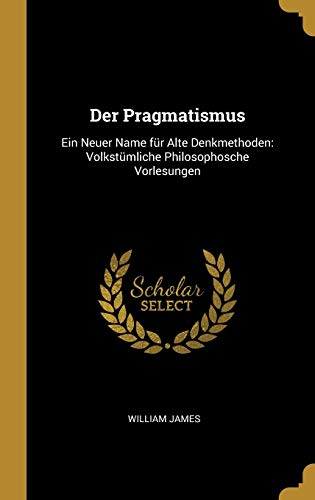 Der Pragmatismus: Ein Neuer Name Für Alte Denkmethoden: Volkstümliche Philosophosche Vorlesungen Der Pragmatismus: Ein Neuer Name Für Alte Denkmethoden: Volkstümliche Philosophosche Vorlesungen