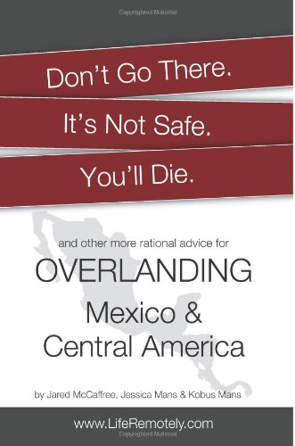 Don't Go There. It's Not Safe. You'll Die.: And other more rational advice for overlanding Mexico & Central America