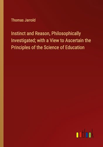 Instinct and Reason, Philosophically Investigated; with a View to Ascertain the Principles of the Science of Education