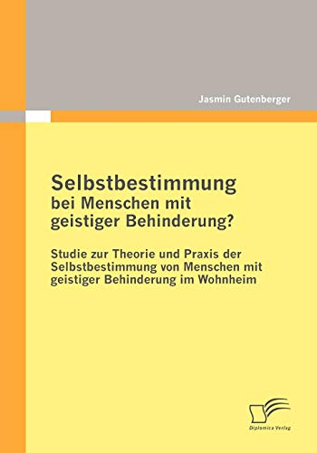 Selbstbestimmung bei Menschen mit geistiger Behinderung?: Studie zur Theorie und Praxis der Selbstbestimmung von Menschen mit geistiger Behinderung im Wohnheim von Diplomica Verlag