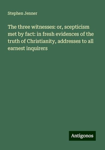 The three witnesses: or, scepticism met by fact: in fresh evidences of the truth of Christianity, addresses to all earnest inquirers von Antigonos Verlag