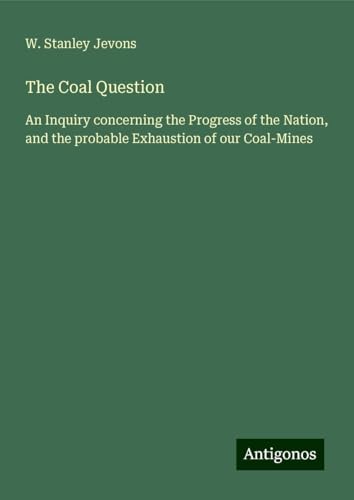 The Coal Question: An Inquiry concerning the Progress of the Nation, and the probable Exhaustion of our Coal-Mines von Antigonos Verlag