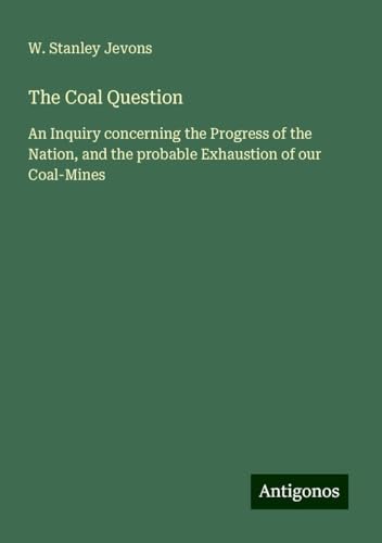 The Coal Question: An Inquiry concerning the Progress of the Nation, and the probable Exhaustion of our Coal-Mines von Antigonos Verlag