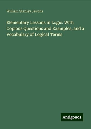 Elementary Lessons in Logic: With Copious Questions and Examples, and a Vocabulary of Logical Terms von Antigonos Verlag