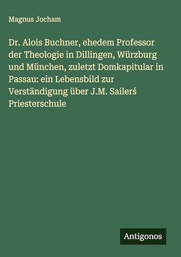 Dr. Alois Buchner, ehedem Professor der Theologie in Dillingen, Würzburg und München, zuletzt Domkapitular in Passau: ein Lebensbild zur Verständigung über J.M. Sailer¿ Priesterschule von Antigonos Verlag