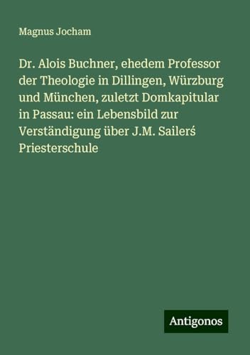 Dr. Alois Buchner, ehedem Professor der Theologie in Dillingen, Würzburg und München, zuletzt Domkapitular in Passau: ein Lebensbild zur Verständigung über J.M. Sailer¿ Priesterschule von Antigonos Verlag