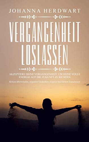 Vergangenheit loslassen: Akzeptiere deine Vergangenheit, um deine volle Energie auf die Zukunft zu richten. Krisen überwinden, negative Gedanken stoppen und lernen loszulassen. von Independently published