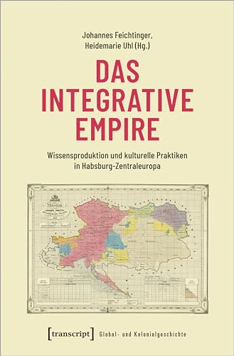 Das integrative Empire: Wissensproduktion und kulturelle Praktiken in Habsburg-Zentraleuropa (Global- und Kolonialgeschichte) von transcript