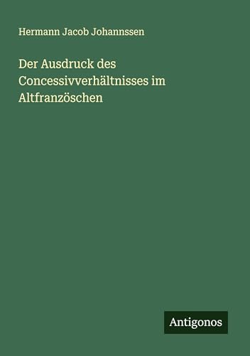 Der Ausdruck des Concessivverhältnisses im Altfranzöschen von Antigonos Verlag