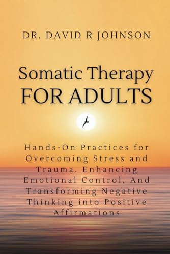 Somatic Therapy for Adults: Hands-On Practices for Overcoming Stress and Trauma, Enhancing Emotional Control, and Transforming Negative Thinking into Positive Affirmations
