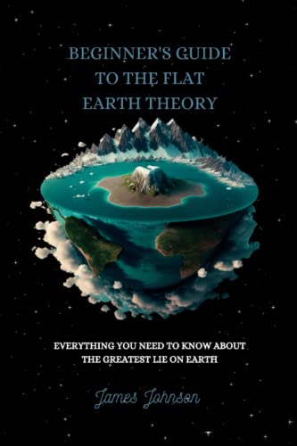 BEGINNER'S GUIDE TO THE FLAT EARTH THEORY: EVERYTHING YOU NEED TO KNOW ABOUT THE GREATEST LIE ON EARTH BEGINNER'S GUIDE TO THE FLAT EARTH THEORY: EVERYTHING YOU NEED TO KNOW ABOUT THE GREATEST LIE ON EARTH