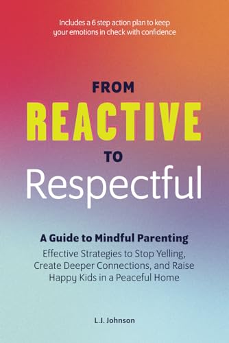 FROM REACTIVE TO RESPECTFUL: A GUIDE TO MINDFUL PARENTING: Effective Strategies to Stop Yelling, Create Deeper Connections, and Raise Happy Kids in a Peaceful Home