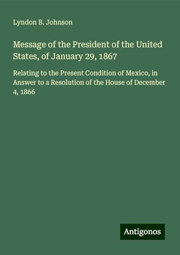 Message of the President of the United States, of January 29, 1867: Relating to the Present Condition of Mexico, in Answer to a Resolution of the House of December 4, 1866 von Antigonos Verlag