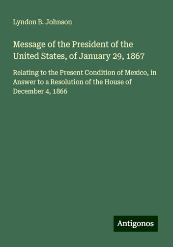 Message of the President of the United States, of January 29, 1867: Relating to the Present Condition of Mexico, in Answer to a Resolution of the House of December 4, 1866 von Antigonos Verlag