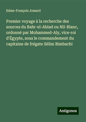 Premier voyage à la recherche des sources du Bahr-el-Abiad ou Nil-Blanc, ordonné par Mohammed-Aly, vice-roi d'Égypte, sous le commandement du capitaine de frégate Sélim Bimbachi von Antigonos Verlag