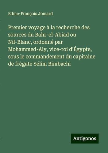 Premier voyage à la recherche des sources du Bahr-el-Abiad ou Nil-Blanc, ordonné par Mohammed-Aly, vice-roi d'Égypte, sous le commandement du capitaine de frégate Sélim Bimbachi von Antigonos Verlag