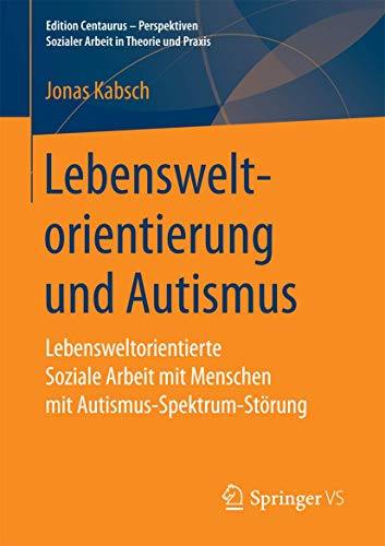 Lebensweltorientierung und Autismus: Lebensweltorientierte Soziale Arbeit mit Menschen mit Autismus-Spektrum-Störung (Edition Centaurus - Perspektiven Sozialer Arbeit in Theorie und Praxis) von Springer VS