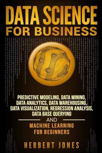 Data Science for Business: Predictive Modeling, Data Mining, Data Analytics, Data Warehousing, Data Visualization, Regression Analysis, Database Querying, and Machine Learning for Beginners