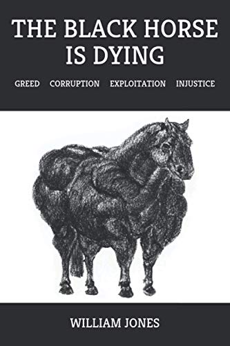 The Black Horse Is Dying: Greed Corruption Exploitation Injustice The Black Horse Is Dying: Greed Corruption Exploitation Injustice