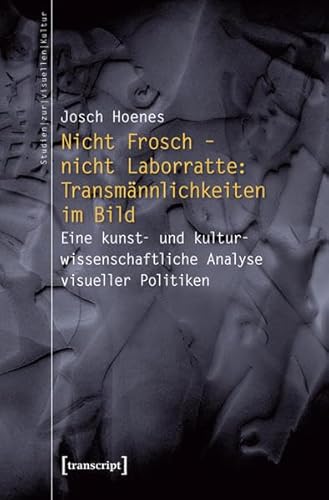 Nicht Frosch - nicht Laborratte: Transmännlichkeiten im Bild: Eine kunst- und kulturwissenschaftliche Analyse visueller Politiken (Studien zur visuellen Kultur)