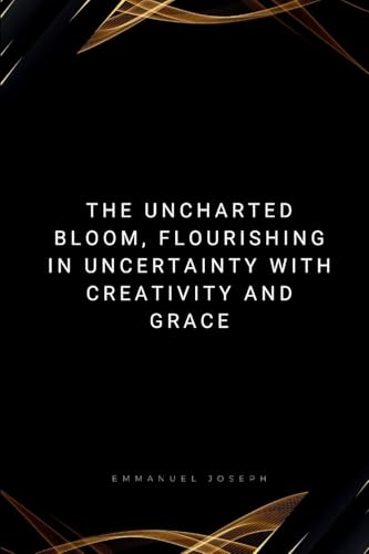 The Uncharted Bloom, Flourishing in Uncertainty with Creativity and Grace: Flourishing in Uncertainty with Creativity and Grace von Emmanuel Joseph