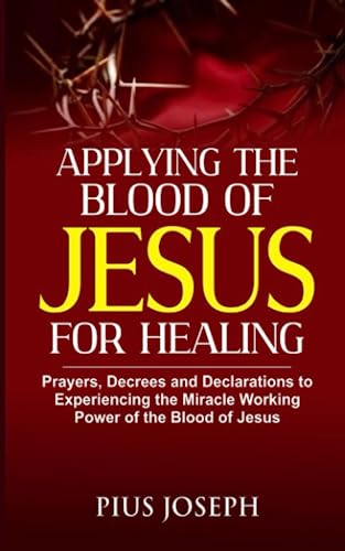Applying the Blood of Jesus for Healing: Prayers, Decrees and Declarations to Experiencing the Miracle Working Power of the Blood of Jesus
