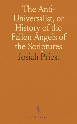 The Anti-Universalist, or History of the Fallen Angels of the Scriptures: Proofs of the Being of Satan and of Evil Spirits, and Many Other Curious Matters Connected Therewith The Anti-Universalist, or History of the Fallen Angels of the Scriptures: Proofs of the Being of Satan and of Evil Spirits, and Many Other Curious Matters Connected Therewith