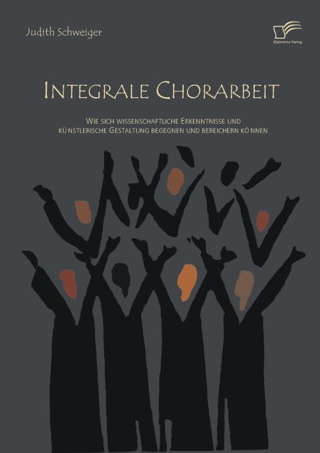 Integrale Chorarbeit: Wie sich wissenschaftliche Erkenntnisse und künstlerische Gestaltung begegnen und bereichern können von Diplomica Verlag