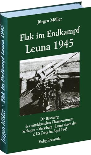 FLAK IM ENDKAMPF - LEUNA 1945: Die Besetzung des mitteldeutschen Chemiezentrums Schkopau - Merseburg - Leuna durch das V. US Corps im April 1945 von Rockstuhl Verlag