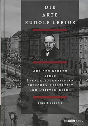 Die Akte Rudolf Lebius: Auf den Spuren eines Skandaljournalisten zwischen Kaiserzeit und Drittem Reich. Eine Biografie