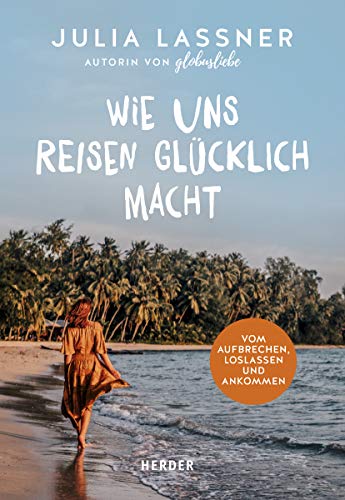 Wie uns Reisen glücklich macht: Vom Aufbrechen, Loslassen und Ankommen