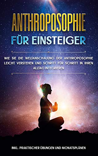 Anthroposophie für Einsteiger: Wie Sie die Weltanschauung der Anthroposophie leicht verstehen und Schritt für Schritt in Ihren Alltag integrieren - inkl. praktischer Übungen und Monatsplänen