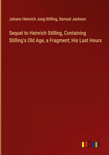 Sequel to Heinrich Stilling, Containing Stilling's Old Age, a Fragment; His Last Hours Sequel to Heinrich Stilling, Containing Stilling's Old Age, a Fragment; His Last Hours