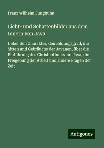 Licht- und Schattenbilder aus dem Innern von Java: Ueber den Charakter, den Bildungsgrad, die Sitten und Gebräuche der Javanen, über die Einführung ... der Arbeit und andere Fragen der Zeit von Antigonos Verlag