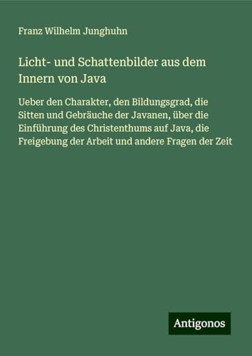 Licht- und Schattenbilder aus dem Innern von Java: Ueber den Charakter, den Bildungsgrad, die Sitten und Gebräuche der Javanen, über die Einführung ... der Arbeit und andere Fragen der Zeit von Antigonos Verlag