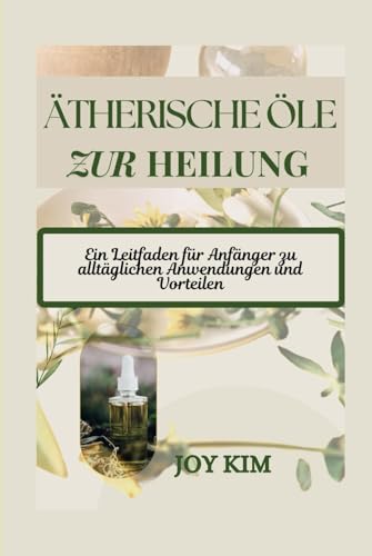 ÄTHERISCHE ÖLE ZUR HEILUNG: Ein Leitfaden für Anfänger zu alltäglichen Anwendungen und Vorteilen von Independently published